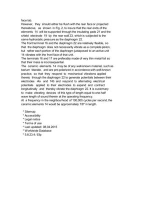 face lob.
However, they should either be flush with the rear face or projected
thereabove, as shown in Fig. 2, to insure that the rear ends of the
elements 14 will be supported through the insulating pads 21 and the
shield electrode 19 by the rear wall 23, which is subjected to the
same hydrostatic pressure as the diaphragm 22.
The front terminal 16 and the diaphragm 22 are relatively flexible, so
that the diaphragm does not necessarily vibrate as a complete piston,
but rather each portion of the diaphragm juxtaposed to an active unit
14 vibrates with the front face of that unit.
The terminals 16 and 17 are preferably made of very thin metal foil so
that their mass is inconsequential.
The ceramic elements 14 may be of any well-known material, such as
barium titanate, and are pre-polarized in accordance with well-known
practice, so that they respond to mechanical vibrations applied
thereto through the diaphragm 22 to generate potentials between their
electrodes i4a and 14b and respond to alternating electrical
potentials applied to their electrodes to expand and contract
longitudinally and thereby vibrate the diaphragm 22. It is customary
to make vibrating devices of this type of length equal to one-half
wave length of sound therein at the operating frequency.
At a frequency in the neighbourhood of 100,000 cycles per second, the
ceramic elements 14 would be approximately 7/8" in length.
* Sitemap
* Accessibility
* Legal notice
* Terms of use
* Last updated: 08.04.2015
* Worldwide Database
* 5.8.23.4; 93p
 