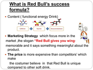 What is Red Bull’s success
formula?
 Content ( functional energy Drink)
 Marketing Strategy which focus more in the youth
market ,the slogan “Red Bull gives you wings”
memorable and it says something meaningful about the
product.
 The price is more expensive than competitors’ which
make
the costumer believe in that Red Bull is unique
compared to other soft drink.
 