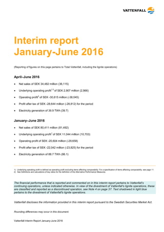 Vattenfall Interim Report January-June 2016
Interim report
January-June 2016
(Reporting of figures on this page pertains to Total Vattenfall, including the lignite operations)
April–June 2016
 Net sales of SEK 34,482 million (36,115)
 Underlying operating profit
1,2
of SEK 2,907 million (2,966)
 Operating profit
2
of SEK -30,615 million (-38,045)
 Profit after tax of SEK -28,644 million (-28,812) for the period
 Electricity generation of 39.9 TWh (39.7)
January–June 2016
 Net sales of SEK 80,411 million (81,492)
 Underlying operating profit
1
of SEK 11,044 million (10,703)
 Operating profit of SEK -20,604 million (-29,658)
 Profit after tax of SEK -22,042 million (-23,825) for the period
 Electricity generation of 88.7 TWh (86.1)
1) Underlying operating profit is defined as operating profit excluding items affecting comparability. For a specification of items affecting comparability, see page 11.
2) See Definitions and calculations of key ratios for the definition of the Alternative Performance Measures.
The financial performance that is reported and commented on in this interim report pertains to Vattenfall’s
continuing operations, unless indicated otherwise. In view of the divestment of Vattenfall’s lignite operations, these
are classified and reported as a discontinued operation, see Note 4 on page 37. Text shadowed in light blue
pertains to the divestment of Vattenfall's lignite operations.
Vattenfall discloses the information provided in this interim report pursuant to the Swedish Securities Market Act.
Rounding differences may occur in this document.
 