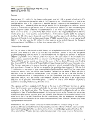 PRIMERO MINING CORP.
MANAGEMENT’S DISCUSSION AND ANALYSIS
SECOND QUARTER 2012

Revenue

Revenue was $57.1 million for the three months ended June 30, 2012 as a result of selling 24,876
ounces of gold at an average realized price of $1,610 per ounce, and 1.39 million ounces of silver at an
average realized price of $12.24 per ounce. Revenue was $40.8 million for the same period in 2011
from selling 18,837 ounces of gold at an average realized price of $1,523 per ounce and 1.03 million
ounces of silver at an average realized price of $11.73 per ounce. Sales in 2011 were impacted by the
month long mill workers strike that reduced the tonnes of ore milled by 28% compared with 2012.
Upon acquisition of the San Dimas Mine, the Company assumed the obligation to sell silver at below
market prices (see “Silver purchase agreement” below). In the second quarter 2012, the Company
reached the 3.5 million ounce threshold under the silver purchase agreement with Silver Wheaton
Caymans at the end of April, and subsequently sold 470,000 ounces of silver at an average price of
$28.21. In the prior year, the 3.5 million threshold was met at the end of May and the Company
subsequently sold 260,593 ounces of silver at an average price of $34.59.

Silver purchase agreement

In 2004, the owner of the San Dimas Mine entered into an agreement to sell all the silver produced at
the San Dimas Mine for a term of 25 years to Silver Wheaton Caymans in return for an upfront
payment comprising cash and shares of Silver Wheaton Corp. and a per ounce payment of the lesser
of $3.90 (adjusted for annual inflation), or the market price. This transaction was documented in two
silver purchase agreements, the first one between Silver Trading and Silver Wheaton Caymans (the
“External SPA”), and the second one between the owner of the San Dimas Mine and Silver Trading
(the “Internal SPA”). The Internal SPA specified that the purchase price of silver was the market price.
The Company was required to assume these two agreements when it acquired the San Dimas Mine,
with amendments. For each of the first four years after the acquisition date of August 6, 2010, the first
3.5 million ounces per annum of silver produced by the San Dimas Mine, plus 50% of the excess silver
above this amount, must be sold to Silver Wheaton Caymans at the lesser of $4.04 per ounce
(adjusted by 1% per year) and market prices. After four years, for the life of the mine, the first 6
million ounces per annum of silver produced by the San Dimas Mine, plus 50% of the excess silver
above this amount, must be sold to Silver Wheaton Caymans at the lesser of $4.20 per ounce
(adjusted by 1% per year) and market prices. All silver not sold to Silver Wheaton Caymans is
available to be sold by the Company at market prices.

The expected cash flows associated with the sale of the silver to Silver Wheaton Caymans at a price
lower than the market price have been reflected in the fair value of the mining interests recorded upon
acquisition of the San Dimas Mine. The Company has presented the obligation to sell any silver
production to Silver Wheaton Caymans as part of the mining interest, as the Company did not receive
any of the original upfront payment which was made by Silver Wheaton to acquire its interest in the
silver production of the San Dimas Mine. Further, the Company does not believe that the obligation
meets the definition of a liability as the obligation to sell silver to Silver Wheaton Caymans only arises
upon production of the silver.

Until October, 2011, the Company computed income taxes in Mexico based on selling all silver
produced at the San Dimas Mine at market prices (the price in the Internal SPA that it was required to
assume on the acquisition of the San Dimas Mine). From a consolidated perspective, therefore, the
silver sales to Silver Wheaton Caymans realized approximately $4 per ounce, however, the Company



                                                                                                         9
 