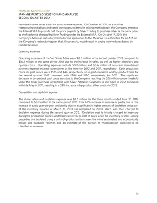 PRIMERO MINING CORP.
MANAGEMENT’S DISCUSSION AND ANALYSIS
SECOND QUARTER 2012

recorded income taxes based on sales at market prices. On October 11, 2011, as part of its
restructuring initiatives and based on recognized transfer pricing methodology, the Company amended
the Internal SPA to provide that the price payable by Silver Trading to purchase silver is the same price
as the fixed price charged by Silver Trading under the External SPA. On October 17, 2011, the
Company’s Mexican subsidiary filed a formal application to the Mexican tax authorities for an APA on
the Company’s restructuring plan that, if successful, would result in paying income taxes based on
realized revenue.

Operating expenses

Operating expenses of the San Dimas Mine were $18.3 million in the second quarter 2012 compared to
$16.2 million in the same period 2011 due to the increase in sales, as well as higher electricity and
cyanide costs. Operating expenses include $0.2 million and $0.6 million of non-cash share-based
payment expense related to personnel at the mine for 2012 and 2011, respectively. Cash production
costs per gold ounce were $525 and $44, respectively, on a gold equivalent and by-product basis for
the second quarter 2012 compared with $586 and $190, respectively, for 2011. The significant
decrease in by-product cash costs was due to the Company reaching the 3.5 million ounce threshold
under the silver purchase agreement with Silver Wheaton Caymans in late April in 2012 compared
with late May in 2011, resulting in a 33% increase in by-product silver credits in 2012.

Depreciation and depletion expense

The depreciation and depletion expense was $8.6 million for the three months ended June 30, 2012
compared to $5.9 million in the same period 2011. This 46% increase in expense is partly due to the
increase in sales year-on-year, and partly due to a significantly higher amount of depletion being part
of the inventory balance at March 31, 2012 (as compared to 2011), which was then charged to
depletion expense during the second quarter 2012. Depletion cost is initially charged to inventory
during the production process and then transferred to cost of sales when the inventory is sold. Mining
properties are depleted using a units-of-production basis over the mine’s estimated and economically
proven and probable reserves and an estimate of the portion of mineralization expected to be
classified as reserves.




                                                                                                       10
 