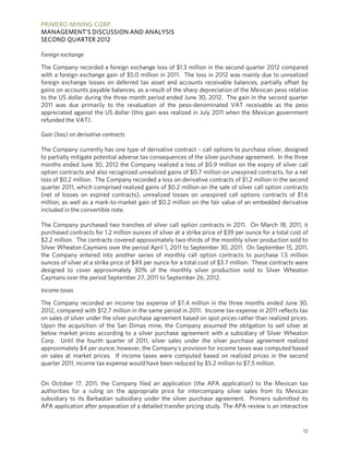 PRIMERO MINING CORP.
MANAGEMENT’S DISCUSSION AND ANALYSIS
SECOND QUARTER 2012

Foreign exchange

The Company recorded a foreign exchange loss of $1.3 million in the second quarter 2012 compared
with a foreign exchange gain of $5.0 million in 2011. The loss in 2012 was mainly due to unrealized
foreign exchange losses on deferred tax asset and accounts receivable balances, partially offset by
gains on accounts payable balances, as a result of the sharp depreciation of the Mexican peso relative
to the US dollar during the three month period ended June 30, 2012. The gain in the second quarter
2011 was due primarily to the revaluation of the peso-denominated VAT receivable as the peso
appreciated against the US dollar (this gain was realized in July 2011 when the Mexican government
refunded the VAT).

Gain (loss) on derivative contracts

The Company currently has one type of derivative contract – call options to purchase silver, designed
to partially mitigate potential adverse tax consequences of the silver purchase agreement. In the three
months ended June 30, 2012 the Company realized a loss of $0.9 million on the expiry of silver call
option contracts and also recognized unrealized gains of $0.7 million on unexpired contracts, for a net
loss of $0.2 million. The Company recorded a loss on derivative contracts of $1.2 million in the second
quarter 2011, which comprised realized gains of $0.2 million on the sale of silver call option contracts
(net of losses on expired contracts), unrealized losses on unexpired call options contracts of $1.6
million, as well as a mark-to-market gain of $0.2 million on the fair value of an embedded derivative
included in the convertible note.

The Company purchased two tranches of silver call option contracts in 2011. On March 18, 2011, it
purchased contracts for 1.2 million ounces of silver at a strike price of $39 per ounce for a total cost of
$2.2 million. The contracts covered approximately two-thirds of the monthly silver production sold to
Silver Wheaton Caymans over the period April 1, 2011 to September 30, 2011. On September 15, 2011,
the Company entered into another series of monthly call option contracts to purchase 1.5 million
ounces of silver at a strike price of $49 per ounce for a total cost of $3.7 million. These contracts were
designed to cover approximately 30% of the monthly silver production sold to Silver Wheaton
Caymans over the period September 27, 2011 to September 26, 2012.

Income taxes

The Company recorded an income tax expense of $7.4 million in the three months ended June 30,
2012, compared with $12.7 million in the same period in 2011. Income tax expense in 2011 reflects tax
on sales of silver under the silver purchase agreement based on spot prices rather than realized prices.
Upon the acquisition of the San Dimas mine, the Company assumed the obligation to sell silver at
below market prices according to a silver purchase agreement with a subsidiary of Silver Wheaton
Corp. Until the fourth quarter of 2011, silver sales under the silver purchase agreement realized
approximately $4 per ounce; however, the Company's provision for income taxes was computed based
on sales at market prices. If income taxes were computed based on realized prices in the second
quarter 2011, income tax expense would have been reduced by $5.2 million to $7.5 million.


On October 17, 2011, the Company filed an application (the APA application) to the Mexican tax
authorities for a ruling on the appropriate price for intercompany silver sales from its Mexican
subsidiary to its Barbadian subsidiary under the silver purchase agreement. Primero submitted its
APA application after preparation of a detailed transfer pricing study. The APA review is an interactive


                                                                                                         12
 