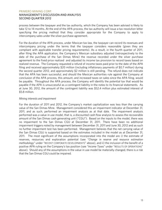 PRIMERO MINING CORP.
MANAGEMENT’S DISCUSSION AND ANALYSIS
SECOND QUARTER 2012

process between the taxpayer and the tax authority, which the Company has been advised is likely to
take 12 to 14 months. At the end of the APA process, the tax authority will issue a tax resolution letter
specifying the pricing method that they consider appropriate for the Company to apply to
intercompany sales under the silver purchase agreement.

For the duration of the APA process, under Mexican tax law, the taxpayer can record its revenues and
intercompany pricing under the terms that the taxpayer considers reasonable (given they are
compliant with applicable transfer pricing requirements). As a result, in the fourth quarter of 2011,
after filing the APA application, the Company's Mexican subsidiary adjusted (retrospectively to the
date of the purchase of the San Dimas Mine) the revenue recorded under the silver purchase
agreement to the fixed price realized and adjusted its income tax provision to record taxes based on
realized revenue. The Company requested a refund of income taxes paid prior to the date of the APA
filing and received approximately $20 million (including inflationary payments of $0.7 million) during
the second quarter 2012, and approximately $2 million is still pending. The refund does not indicate
that the APA has been successful, and should the Mexican authorities rule against the Company at
conclusion of the APA process, this amount, and increased taxes on sales since the APA filing, would
be payable. Throughout the APA process, the Company will identify the potential tax that would be
payable if the APA is unsuccessful as a contingent liability in the notes to its financial statements. As
at June 30, 2012, the amount of the contingent liability was $52.4 million plus estimated interest of
$5.8 million.

Mining interests and impairment

For the duration of 2011 and 2012, the Company’s market capitalization was less than the carrying
value of the San Dimas Mine. Management considered this an impairment indicator at December 31,
2011, and as such, performed an impairment analysis as at that date. The impairment analysis
performed was a value in use model, that is, a discounted cash flow analysis to assess the recoverable
amount of the San Dimas cash generating unit (“CGU”). Based on the inputs to the model, there was
no impairment to the San Dimas CGU at December 31, 2011. There have been no additional
impairment triggers noted by management between December 31, 2011 and June 30, 2012 and as such
no further impairment test has been performed. Management believes that the net carrying value of
the San Dimas CGU is supported based on the estimates included in the model as at December 31,
2011. The most significant of the assumptions incorporated into the model are i) the estimate of
reserves, resources and exploration potential (see “Change in reserve and resource estimation
methodology” under “RECENT CORPORATE DEVELOPMENTS” above), and ii) the inclusion of the benefit of a
positive APA ruling on the Company’s tax position (see “Income Taxes” under “RESULTS OF OPERATIONS”
above). Should any of the assumptions in the value in use model be materially changed, there is a risk
that the San Dimas CGU could be impaired.




                                                                                                       13
 
