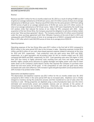 PRIMERO MINING CORP.
MANAGEMENT’S DISCUSSION AND ANALYSIS
SECOND QUARTER 2012

Revenue

Revenue was $101.1 million for the six months ended June 30, 2012 as a result of selling 47,880 ounces
of gold at an average realized price of $1,643 per ounce, and 2.72 million ounces of silver at an average
realized price of $8.26 per ounce. Revenue was $74.8 million for the same period in 2011 from selling
39,343 ounces of gold at an average realized price of $1,452 per ounce and 2.41 million ounces of
silver at an average realized price of $7.35 per ounce. Sales in 2011 were impacted by the month long
mill workers strike that reduced the tonnes of ore milled by 18% compared with 2012. Upon
acquisition of the San Dimas Mine, the Company assumed the obligation to sell silver at below market
prices (see “Silver purchase agreement” above). The Company reached the 3.5 million ounce threshold
under the silver purchase agreement with Silver Wheaton Caymans at the end of April in 2012 and
subsequently sold 470,000 ounces of silver at an average price of $28.21, compared with the end of
May in 2011, after which it sold 260,593 ounces of silver at an average price of $34.59.

Operating expenses

Operating expenses of the San Dimas Mine were $37.1 million in the first half of 2012 compared to
$32.0 million in the same period 2011 due to the increase in sales. Operating expenses include $0.4
million and $0.9 million of non-cash share-based payment expense related to personnel at the mine
for 2012 and 2011, respectively. Cash production costs per gold ounce were $591 and $282,
respectively, on a gold equivalent and by-product basis for the six months ended June 30, 2012
compared with $604 and $345, respectively, for 2011. Cash operating costs were 12% higher in 2012
than 2011 due mainly to higher personnel costs resulting from new hires and higher wages and
benefits, higher cyanide prices (because of a global shortage) and higher power costs (due to lower
water levels at the Company’s hydro-electric facility that required the Company to purchase more
diesel fuel and more power off the grid). In the computation of cash costs per gold ounce, these
increased cash costs were offset by a 15% increase in gold and gold equivalent ounces produced and a
26% increase in by-product silver credits.

Depreciation and depletion expense
The depreciation and depletion expense was $15.1 million for the six months ended June 30, 2012
compared to $13.1 million in the same period 2011 due to increased sales. Depletion cost is initially
charged to inventory during the production process and then transferred to cost of sales when the
inventory is sold. Mining properties are depleted using a units-of-production basis over the mine’s
estimated and economically proven and probable reserves and an estimate of the portion of
mineralization expected to be classified as reserves. Historically, over the past 30 years, the San
Dimas Mine has converted approximately 90% of resources into reserves.




                                                                                                       15
 