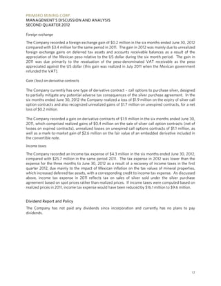 PRIMERO MINING CORP.
MANAGEMENT’S DISCUSSION AND ANALYSIS
SECOND QUARTER 2012

Foreign exchange

The Company recorded a foreign exchange gain of $0.2 million in the six months ended June 30, 2012
compared with $3.4 million for the same period in 2011. The gain in 2012 was mainly due to unrealized
foreign exchange gains on deferred tax assets and accounts receivable balances as a result of the
appreciation of the Mexican peso relative to the US dollar during the six month period. The gain in
2011 was due primarily to the revaluation of the peso-denominated VAT receivable as the peso
appreciated against the US dollar (this gain was realized in July 2011 when the Mexican government
refunded the VAT).

Gain (loss) on derivative contracts

The Company currently has one type of derivative contract – call options to purchase silver, designed
to partially mitigate any potential adverse tax consequences of the silver purchase agreement. In the
six months ended June 30, 2012 the Company realized a loss of $1.9 million on the expiry of silver call
option contracts and also recognized unrealized gains of $1.7 million on unexpired contracts, for a net
loss of $0.2 million.

The Company recorded a gain on derivative contracts of $1.9 million in the six months ended June 30,
2011, which comprised realized gains of $0.4 million on the sale of silver call option contracts (net of
losses on expired contracts), unrealized losses on unexpired call options contracts of $1.1 million, as
well as a mark-to-market gain of $2.6 million on the fair value of an embedded derivative included in
the convertible note.

Income taxes

The Company recorded an income tax expense of $4.3 million in the six months ended June 30, 2012,
compared with $25.7 million in the same period 2011. The tax expense in 2012 was lower than the
expense for the three months to June 30, 2012 as a result of a recovery of income taxes in the first
quarter 2012, due mainly to the impact of Mexican inflation on the tax values of mineral properties,
which increased deferred tax assets, with a corresponding credit to income tax expense. As discussed
above, income tax expense in 2011 reflects tax on sales of silver sold under the silver purchase
agreement based on spot prices rather than realized prices. If income taxes were computed based on
realized prices in 2011, income tax expense would have been reduced by $16.1 million to $9.6 million.


Dividend Report and Policy
The Company has not paid any dividends since incorporation and currently has no plans to pay
dividends.




                                                                                                      17
 