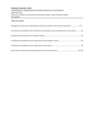 PRIMERO MINING CORP.
CONDENSED CONSOLIDATED INTERIM FINANCIAL STATEMENTS
JUNE 30, 2012
(Amounts in tables in thousands of United States dollars unless otherwise stated)
(Unaudited)

Table of contents

Management’s discussion and analysis of financial condition and results of operations…………………1-41

Condensed consolidated interim statements of operations and comprehensive income (loss) ............. 42

Condensed consolidated interim balance sheets .................................................................................................. 43

Condensed consolidated interim statements of shareholders’ equity ............................................................ 44

Condensed consolidated interim statements of cash flows ............................................................................... 45

Notes to the condensed consolidated interim financial statements ......................................................... 46-66
 