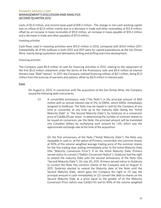 PRIMERO MINING CORP.
MANAGEMENT’S DISCUSSION AND ANALYSIS
SECOND QUARTER 2012

costs of $5.9 million, and income taxes paid of $18.3 million. The change in non-cash working capital
was an inflow of $2.0 million mainly due to a decrease in trade and other receivables of $12.4 million,
offset by an increase in taxes receivable of $9.0 million, an increase in taxes payable of $10.2 million
and a decrease in trade and other payables of $11.0 million.
Investing activities

Cash flows used in investing activities were $15.0 million in 2012, compared with $14.0 million 2011.
Substantially all of the outflows in both 2012 and 2011 were for capital expenditures at the San Dimas
Mine, mainly being exploration and delineation drilling and drifting and mine development.

Financing activities

The Company used $9.4 million of cash for financing activities in 2012, relating to the repayment of
the first $5.0 million instalment under the terms of the Promissory note and $4.4 million of interest
thereon (see “Ðebt” below). In 2011, the Company realized financing inflows of $0.1 million, being $1.0
million from the exercise of warrants and options, offset by $0.9 million in interest paid.

Debt

         On August 6, 2010, in connection with the acquisition of the San Dimas Mine, the Company
         issued the following debt instruments:

                  (i)   A convertible promissory note (“the Note”) in the principal amount of $60
                        million with an annual interest rate of 3%, to DMSL, which DMSL immediately
                        assigned to Goldcorp. The Note may be repaid in cash by the Company at any
                        time or converted, at any time up to the maturity date (being the “Initial
                        Maturity Date” or “the Second Maturity Date”), by Goldcorp at a conversion
                        price of Cdn$6.00 per share. In determining the number of common shares to
                        be issued on conversion, per the Note, the principal amount will be translated
                        into Canadian dollars by multiplying such amount by 1.05, which was the
                        approximate exchange rate at the time of the acquisition.


                        On the first anniversary of the Note (“Initial Maturity Date”), the Note was
                        repayable in cash or, at the option of Primero, convertible into common shares
                        at 90% of the volume weighted average trading price of the common shares
                        for the five trading days ending immediately prior to the Initial Maturity Date
                        (the “Maturity Conversion Price”). If on the Initial Maturity Date, Primero
                        served notice to convert (“Debtor Conversion Notice”), Goldcorp had the right
                        to extend the maturity Date until the second anniversary of the Note (the
                        “Second Maturity Date”). On July 20, 2011, Primero served notice to Goldcorp
                        to convert the Note into common shares of the Company and on August 4,
                        2011, Goldcorp elected to extend the Maturity date of the Note until the
                        Second Maturity Date, which gave the Company the right to (1) pay the
                        principal amount in cash immediately or (2) convert the debt to shares on the
                        Second Maturity Date at a price equal to the greater of a) the Maturity
                        Conversion Price (which was Cdn$3.74) and b) 90% of the volume weighted




                                                                                                     25
 