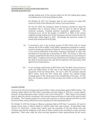 PRIMERO MINING CORP.
MANAGEMENT’S DISCUSSION AND ANALYSIS
SECOND QUARTER 2012

                       average trading price of the common shares for the five trading days ending
                       immediately prior to the Second Maturity Date.

                       On October 19, 2011, the Company used its cash resources to repay $30
                       million (or 50%) of the Note plus $1.1 million of accrued interest.

                       On July 24, 2012, the Company’s board of directors resolved to repay the
                       convertible note in common shares in order to retain its cash for general
                       corporate purposes, including potential acquisition opportunities.    The
                       conversion price will be the greater of Cdn$3.74 or 90% of the volume
                       weighted average trading price of the Company’s common shares for the five
                       trading days ended August 6, 2012. Accordingly the maximum number of
                       shares to be issued will be 8,422,460.


                (ii)   A promissory note in the principal amount of $50 million with an annual
                       interest rate of 6% to DMSL, which DMSL subsequently assigned to a wholly-
                       owned Luxembourg subsidiary of Goldcorp. The promissory note is repayable
                       in four annual installments of $5 million, starting on December 31, 2011, with
                       the balance of principal due on December 31, 2015. On January 3, 2012, the
                       Company repaid the first $5 million annual installment plus accrued interest of
                       $4.4 million. In addition to the annual installments, the Company is required to
                       pay 50% of annual excess free cash flow (as defined in the promissory note)
                       against the principal balance.


               (iii)   A non-revolving credit facility of $70 million from The Bank of Nova Scotia to
                       partly pay $80.6 million of VAT due to the Mexican government on the
                       acquisition of the San Dimas Mine. On July 4, 2011, the Company received
                       $87.2 million, being the VAT refund plus interest and realized foreign
                       exchange gains on the refund due to the strengthening of the peso. On this
                       date, the Company repaid all of the principal and interest on the term credit
                       facility.



Liquidity Outlook
As at June 30, 2012, the Company had cash of $125.7 million and working capital of $90.9 million. The
working capital reflects the $30 million convertible note due August 6, 2012 as a current liability;
however, as described above under “LIQUIDITY AND CAPITAL RESOURCES” – “Debt” above, the Company
plans to settle the note by converting it into common shares and hence no cash will be used to settle
this liability. The Company expects its current cash resources, as well as ongoing cash flow from the
San Dimas Mine, will be sufficient to fund its operations for the foreseeable future.

On October 17, 2011 the Company’s Mexican subsidiary filed an APA that, if successful, will result in
paying income taxes in Mexico based on realized rather than spot revenue. As described under
“RESULTS OF OPERATIONS – Income taxes” above, upon the acquisition of the San Dimas mine, the
Company assumed the obligation to sell silver at below market prices according to a silver purchase
agreement. Silver sales under the silver purchase agreement realize approximately $4 per ounce;


                                                                                                    26
 
