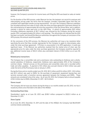 PRIMERO MINING CORP.
MANAGEMENT’S DISCUSSION AND ANALYSIS
SECOND QUARTER 2012

however, the Company’s provision for income taxes until filing the APA was based on sales at market
prices.

For the duration of the APA process, under Mexican tax law, the taxpayer can record its revenues and
intercompany pricing under the terms that the taxpayer considers reasonable (given that they are
compliant with applicable transfer pricing requirements). As such, the Company’s Mexican subsidiary
has recorded revenues from sales of silver under the silver purchase agreement (and taxes thereon) at
the contracted price of approximately $4 since the acquisition of the San Dimas Mine, and in addition,
claimed a refund for taxes paid prior to the APA filing. A refund of approximately $20 million
(including inflationary payments of $0.7 million) was received by the Company during the second
quarter 2012, and approximately $2 million is still pending. The refund does not indicate that the APA
has been successful, and should the Mexican authorities rule against the Company at conclusion of the
APA process, this amount would be payable.

At the conclusion of the APA process, the Mexican tax authorities will issue a tax resolution letter
specifying the price that they consider appropriate for the Company to apply to intercompany sales
under the silver purchase agreement. If Primero is unsuccessful in its APA application, it could owe
significant taxes. If the Mexican tax authorities resolved that the market price of silver was the
appropriate price for sales under the silver purchase agreement, the Company would be required to
pay additional income taxes of $52.4 million plus estimated interest of $5.8 million as at June 30,
2012.

Related party transactions

The Company has a convertible note and a promissory note outstanding to Goldcorp and a wholly-
owned subsidiary of Goldcorp, respectively. Goldcorp owns approximately 35% of the Company’s
common shares. Interest accrues on the promissory and convertible notes and is recorded within
trade and other payables. A payment of $5 million plus accrued interest of $4.4 million was paid
under the terms of the Promissory note on January 3, 2012.

During the three and six months ended June 30, 2012, $0.3 million and $1.6 million (2011 - $1.0 million
and $2.3 million) was paid to DMSL for the purchase of equipment, equipment leasing fees and
services received under a transition services agreement between the Company and DMSL. These
amounts are considered to be at fair value. As at June 30, 2012, the Company had an amount payable
of $2.4 million due to DMSL (December 31, 2011 - $2.9 million).

Shares issued

The Company did not issue any shares during the three or six months ended June 30, 2012, nor has it
issued any shares since that date to the date of this MD&A.

Outstanding Share Data

Shareholders’ equity as at June 30, 2012 was $538.1 million compared to $503.3 million as at
December 31, 2011.

Share Capital

As at June 30, 2012, December 31, 2011 and the date of this MD&A, the Company had 88,259,831
common shares outstanding.



                                                                                                    27
 