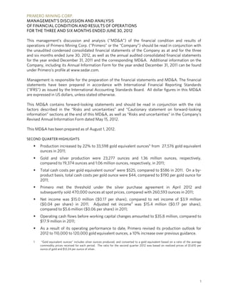 PRIMERO MINING CORP.
MANAGEMENT’S DISCUSSION AND ANALYSIS
OF FINANCIAL CONDITION AND RESULTS OF OPERATIONS
FOR THE THREE AND SIX MONTHS ENDED JUNE 30, 2012

This management’s discussion and analysis (“MD&A”) of the financial condition and results of
operations of Primero Mining Corp. (“Primero” or the “Company”) should be read in conjunction with
the unaudited condensed consolidated financial statements of the Company as at and for the three
and six months ended June 30, 2012, as well as the annual audited consolidated financial statements
for the year ended December 31, 2011 and the corresponding MD&A. Additional information on the
Company, including its Annual Information Form for the year ended December 31, 2011 can be found
under Primero’s profile at www.sedar.com.

Management is responsible for the preparation of the financial statements and MD&A. The financial
statements have been prepared in accordance with International Financial Reporting Standards
(“IFRS”) as issued by the International Accounting Standards Board. All dollar figures in this MD&A
are expressed in US dollars, unless stated otherwise.

This MD&A contains forward-looking statements and should be read in conjunction with the risk
factors described in the “Risks and uncertainties” and “Cautionary statement on forward-looking
information” sections at the end of this MD&A, as well as “Risks and uncertainties” in the Company’s
Revised Annual Information Form dated May 15, 2012.

This MD&A has been prepared as of August 1, 2012.

SECOND QUARTER HIGHLIGHTS

      Production increased by 22% to 33,598 gold equivalent ounces1 from 27,576 gold equivalent
       ounces in 2011;
      Gold and silver production were 23,277 ounces and 1.36 million ounces, respectively,
       compared to 19,374 ounces and 1.06 million ounces, respectively, in 2011;
      Total cash costs per gold equivalent ounce2 were $525, compared to $586 in 2011. On a by-
       product basis, total cash costs per gold ounce were $44, compared to $190 per gold ounce for
       2011;
      Primero met the threshold under the silver purchase agreement in April 2012 and
       subsequently sold 470,000 ounces at spot prices, compared with 260,593 ounces in 2011;
      Net income was $15.0 million ($0.17 per share), compared to net income of $3.9 million
       ($0.04 per share) in 2011. Adjusted net income3 was $15.4 million ($0.17 per share),
       compared to $5.6 million ($0.06 per share) in 2011;
      Operating cash flows before working capital changes amounted to $35.8 million, compared to
       $17.9 million in 2011;
      As a result of its operating performance to date, Primero revised its production outlook for
       2012 to 110,000 to 120,000 gold equivalent ounces, a 10% increase over previous guidance.

   1    “Gold equivalent ounces” includes silver ounces produced, and converted to a gold equivalent based on a ratio of the average
       commodity prices received for each period. The ratio for the second quarter 2012 was based on realized prices of $1,610 per
       ounce of gold and $12.24 per ounce of silver.




                                                                                                                                   1
 