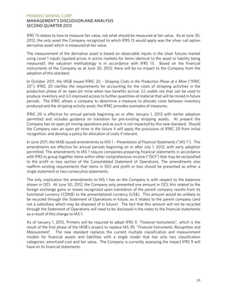 PRIMERO MINING CORP.
MANAGEMENT’S DISCUSSION AND ANALYSIS
SECOND QUARTER 2012

IFRS 13 relates to how to measure fair value, not what should be measured at fair value. As at June 30,
2012, the only asset the Company recognized to which IFRS 13 would apply was the silver call option
derivative asset which is measured at fair value.

The measurement of the derivative asset is based on observable inputs in the silver futures market
using Level 1 inputs (quoted prices in active markets for items identical to the asset or liability being
measured); the valuation methodology is in accordance with IFRS 13. Based on the financial
instruments of the Company as at June 30, 2012, there will be no impact to the Company from the
adoption of this standard.

In October 2011, the IASB issued IFRIC 20 - Stripping Costs in the Production Phase of a Mine (“IFRIC
20”). IFRIC 20 clarifies the requirements for accounting for the costs of stripping activities in the
production phase of an open-pit mine when two benefits accrue: (i) usable ore that can be used to
produce inventory and (ii) improved access to further quantities of material that will be mined in future
periods. The IFRIC allows a company to determine a measure to allocate costs between inventory
produced and the stripping activity asset; the IFRIC provides examples of measures.

IFRIC 20 is effective for annual periods beginning on or after January 1, 2013 with earlier adoption
permitted and includes guidance on transition for pre-existing stripping assets. At present the
Company has no open pit mining operations and as such is not impacted by this new standard. Should
the Company own an open pit mine in the future it will apply the provisions of IFRIC 20 from initial
recognition, and develop a policy for allocation of costs if relevant.

In June 2011, the IASB issued amendments to IAS 1 – Presentation of Financial Statements (“IAS 1”). The
amendments are effective for annual periods beginning on or after July 1, 2012, with early adoption
permitted. The amendments to IAS 1 require companies preparing financial statements in accordance
with IFRS to group together items within other comprehensive income (“OCI”) that may be reclassified
to the profit or loss section of the Consolidated Statement of Operations. The amendments also
reaffirm existing requirements that items in OCI and profit or loss should be presented as either a
single statement or two consecutive statements.

The only implication the amendments to IAS 1 has on the Company is with respect to the balances
shown in OCI. At June 30, 2012, the Company only presented one amount in OCI; this related to the
foreign exchange gains or losses recognized upon translation of the parent company results from its
functional currency (CDN$) to the presentational currency (US$). This amount would be unlikely to
be recycled through the Statement of Operations in future, as it relates to the parent company (and
not a subsidiary which may be disposed of in future). The fact that this amount will not be recycled
through the Statement of Operations will need to be disclosed in the notes to the financial statements
as a result of this change to IAS 1.

As of January 1, 2015, Primero will be required to adopt IFRS 9, “Financial Instruments”, which is the
result of the first phase of the IASB’s project to replace IAS 39, “Financial Instruments: Recognition and
Measurement”. The new standard replaces the current multiple classification and measurement
models for financial assets and liabilities with a single model that has only two classification
categories: amortized cost and fair value. The Company is currently assessing the impact IFRS 9 will
have on its financial statements.




                                                                                                       29
 