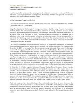 PRIMERO MINING CORP.
MANAGEMENT’S DISCUSSION AND ANALYSIS
SECOND QUARTER 2012

could be required to write down the carrying amounts of its work-in-process inventories, which would
reduce the Company’s income and working capital. At June 30, 2012, the average costs of inventories
are significantly below their net realizable values.

Mining interests and impairment testing

The Company records mining interests at cost. Exploration costs are capitalized where they meet the
Company’s criteria for capitalization.

A significant portion of the Company’s mining properties are depleted using the units-of-production
method. Under the units-of-production method, depletion of mining properties is based on the
amount of reserves expected to be recovered from the mines. If estimates of reserves expected to be
recovered prove to be inaccurate, or if the Company revises its mining plan for a location, due to
reductions in the metal price forecasts or otherwise, to reduce the amount of reserves expected to be
recovered, the Company could be required to write down the carrying amounts of its mining
properties, or to increase the amount of future depletion expense, both of which would reduce the
Company’s income and net assets.

The Company reviews and evaluates its mining properties for impairment when events or changes in
circumstances indicate that the related carrying amounts may not be recoverable. For the year ended
December 31, 2011, as a result of the Company’s continuing depressed share price, the Company
reviewed its mining properties for impairment. This review was based upon the expected discounted
future net cash flows to be generated from the San Dimas Mine and it was concluded that there was
no impairment (as discussed above under “RESULTS OF OPERATIONS - Mining interests and impairment”).
If the Company determines there has been an impairment because its prior estimates of future net
cash flows have proven to be inaccurate, due to reductions in the metal price forecasts, increases in
the costs of production, reductions in the amount of reserves expected to be recovered or otherwise,
or because the Company has determined that the deferred costs may not be recovered based on
current economics or permitting considerations, the Company would be required to write down the
carrying amounts of its mining properties, which would reduce the Company’s income and net assets.

At December 31, 2011, the expected future cash flows of the San Dimas Mine were derived from the
Company’s most recent estimates of proven and probable reserves and value beyond proven and
probable (as discussed above under “Change in reserve and resource estimation methodology” under
“RECENT CORPORATE DEVELOPMENTS” above). Other estimates included in the expected future cash
flows from the San Dimas Mine were, a long-term gold price of $1,330 and a discount rate of 6.5% for
reserves and resources and 8.5% for exploration potential. Of most significance, the impairment
model used by the Company includes the recognition of taxation on silver sales under the silver
purchase agreement at realized prices (see “Income Taxes” under “RESULTS OF OPERATIONS” above).

Plant and equipment are depreciated over their estimated useful lives. In some instances, the
estimated useful life is determined to be the life of mine in which the plant and equipment is used. If
estimates of useful lives including the economic lives of mines prove to be inaccurate, the Company
could be required to write down the carrying amounts of its plant and equipment, or to increase the
amount of future depreciation expense, both of which would reduce the Company’s income and net
assets.




                                                                                                     31
 