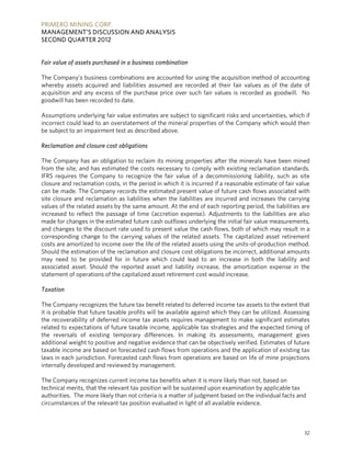PRIMERO MINING CORP.
MANAGEMENT’S DISCUSSION AND ANALYSIS
SECOND QUARTER 2012


Fair value of assets purchased in a business combination

The Company’s business combinations are accounted for using the acquisition method of accounting
whereby assets acquired and liabilities assumed are recorded at their fair values as of the date of
acquisition and any excess of the purchase price over such fair values is recorded as goodwill. No
goodwill has been recorded to date.

Assumptions underlying fair value estimates are subject to significant risks and uncertainties, which if
incorrect could lead to an overstatement of the mineral properties of the Company which would then
be subject to an impairment test as described above.

Reclamation and closure cost obligations

The Company has an obligation to reclaim its mining properties after the minerals have been mined
from the site, and has estimated the costs necessary to comply with existing reclamation standards.
IFRS requires the Company to recognize the fair value of a decommissioning liability, such as site
closure and reclamation costs, in the period in which it is incurred if a reasonable estimate of fair value
can be made. The Company records the estimated present value of future cash flows associated with
site closure and reclamation as liabilities when the liabilities are incurred and increases the carrying
values of the related assets by the same amount. At the end of each reporting period, the liabilities are
increased to reflect the passage of time (accretion expense). Adjustments to the liabilities are also
made for changes in the estimated future cash outflows underlying the initial fair value measurements,
and changes to the discount rate used to present value the cash flows, both of which may result in a
corresponding change to the carrying values of the related assets. The capitalized asset retirement
costs are amortized to income over the life of the related assets using the units-of-production method.
Should the estimation of the reclamation and closure cost obligations be incorrect, additional amounts
may need to be provided for in future which could lead to an increase in both the liability and
associated asset. Should the reported asset and liability increase, the amortization expense in the
statement of operations of the capitalized asset retirement cost would increase.

Taxation

The Company recognizes the future tax benefit related to deferred income tax assets to the extent that
it is probable that future taxable profits will be available against which they can be utilized. Assessing
the recoverability of deferred income tax assets requires management to make significant estimates
related to expectations of future taxable income, applicable tax strategies and the expected timing of
the reversals of existing temporary differences. In making its assessments, management gives
additional weight to positive and negative evidence that can be objectively verified. Estimates of future
taxable income are based on forecasted cash flows from operations and the application of existing tax
laws in each jurisdiction. Forecasted cash flows from operations are based on life of mine projections
internally developed and reviewed by management.

The Company recognizes current income tax benefits when it is more likely than not, based on
technical merits, that the relevant tax position will be sustained upon examination by applicable tax
authorities. The more likely than not criteria is a matter of judgment based on the individual facts and
circumstances of the relevant tax position evaluated in light of all available evidence.



                                                                                                        32
 