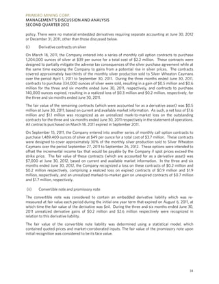 PRIMERO MINING CORP.
MANAGEMENT’S DISCUSSION AND ANALYSIS
SECOND QUARTER 2012

policy. There were no material embedded derivatives requiring separate accounting at June 30, 2012
or December 31, 2011, other than those discussed below.

(i)    Derivative contracts on silver

On March 18, 2011, the Company entered into a series of monthly call option contracts to purchase
1,204,000 ounces of silver at $39 per ounce for a total cost of $2.2 million. These contracts were
designed to partially mitigate the adverse tax consequences of the silver purchase agreement while at
the same time exposing the Company to gains from a potential rise in silver prices. The contracts
covered approximately two-thirds of the monthly silver production sold to Silver Wheaton Caymans
over the period April 1, 2011 to September 30, 2011. During the three months ended June 30, 2011,
contracts to purchase 334,000 ounces of silver were sold, resulting in a gain of $0.5 million and $0.6
million for the three and six months ended June 30, 2011, respectively, and contracts to purchase
140,000 ounces expired, resulting in a realized loss of $0.3 million and $0.2 million, respectively, for
the three and six months ended June 30, 2011.

The fair value of the remaining contracts (which were accounted for as a derivative asset) was $0.5
million at June 30, 2011, based on current and available market information. As such, a net loss of $1.6
million and $1.1 million was recognized as an unrealized mark-to-market loss on the outstanding
contracts for the three and six months ended June 30, 2011 respectively in the statement of operations.
All contracts purchased on March 18, 2011 expired in September 2011.

On September 15, 2011, the Company entered into another series of monthly call option contracts to
purchase 1,489,400 ounces of silver at $49 per ounce for a total cost of $3.7 million. These contracts
were designed to cover approximately 30% of the monthly silver production sold to Silver Wheaton
Caymans over the period September 27, 2011 to September 26, 2012. These options were intended to
offset the incremental income tax that would be payable by the Company if spot prices exceed the
strike price. The fair value of these contracts (which are accounted for as a derivative asset) was
$7,000 at June 30, 2012, based on current and available market information. In the three and six
months ended June 30, 2012, the Company recognized a loss on these contracts of $0.2 million and
$0.2 million respectively, comprising a realized loss on expired contracts of $0.9 million and $1.9
million, respectively, and an unrealized marked-to-market gain on unexpired contracts of $0.7 million
and $1.7 million, respectively.

(ii)   Convertible note and promissory note

The convertible note was considered to contain an embedded derivative liability which was re-
measured at fair value each period during the initial one year term that expired on August 6, 2011, at
which time the fair value of the derivative was $nil. During the three and six months ended June 30,
2011 unrealized derivative gains of $0.2 million and $2.6 million respectively were recognized in
relation to this derivative liability.

The fair value of the convertible note liability was determined using a statistical model, which
contained quoted prices and market-corroborated inputs. The fair value of the promissory note upon
initial recognition was considered to be its face value.




                                                                                                     34
 