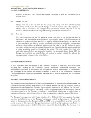 PRIMERO MINING CORP.
MANAGEMENT’S DISCUSSION AND ANALYSIS
SECOND QUARTER 2012

        exposure to currency risks through exchanging currencies at what are considered to be
        optimal times.


(ii)    Interest rate risk

        Interest rate risk is the risk that the fair values and future cash flows of the financial
        instruments will fluctuate because of changes in market interest rates. The exposure to
        interest rates is monitored. The Company has very limited interest rate risk as the net
        exposure of financial instruments subject to floating interest rates is not material.

(iii)   Price risk

        Price risk is the risk that the fair value or future cash flows of the Company’s financial
        instruments will fluctuate because of changes in commodity prices. Profitability depends on
        metal prices for gold and silver. Metal prices are affected by numerous factors such as the sale
        or purchase of gold and silver by various central banks and financial institutions, interest rates,
        exchange rates, inflation or deflation, fluctuations in the value of the U.S. dollar and foreign
        currencies, global and regional supply and demand, and the political and economic conditions
        of major producing countries throughout the world. This risk includes the fixed price
        contracted sales of silver and associated taxation. As discussed above, during 2011, the
        Company entered into two sets of silver call options to partially mitigate the adverse tax
        consequences of increases in the price of silver.



Other risks and uncertainties

In 2012, there have been no changes to the Company’s exposure to other risks and uncertainties,
including risks relating to the Company’s foreign operations, government regulation, and
environmental regulation, as described in the 2011 year-end MD&A. With respect to commitments
and contingencies of Primero, the reader is referred to Note 14 of the Company’s Condensed
Consolidated Interim Financial Statements for the three and six months ended June 30, 2012 as filed
on SEDAR.

Disclosure controls and procedures

Disclosure controls and procedures form a framework designed to provide reasonable assurance that
information disclosed publicly fairly presents in all material respects the financial condition, results of
operations and cash flows of the Company for the periods presented in this MD&A. The Company’s
disclosure controls and procedures framework includes processes designed to ensure that material
information relating to the Company, including its consolidated subsidiaries, is made known to
management by others within those entities to allow timely decisions regarding required disclosure.

The Company’s management, with the participation of its CEO and CFO, has evaluated the design,
operation and effectiveness of the Company’s disclosure controls and procedures. Based on the
results of that evaluation, the Company’s CEO and CFO have concluded that, as of the end of the
period covered by this report, the Company’s disclosure controls and procedures were effective to
provide reasonable assurance that the information required to be disclosed by the Company in its



                                                                                                        37
 