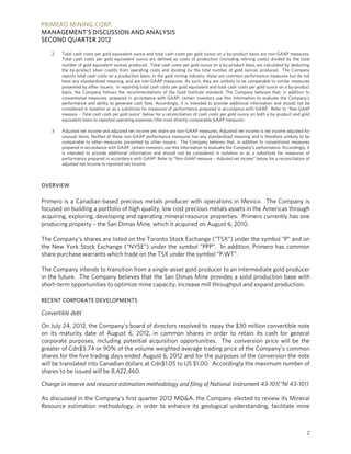 PRIMERO MINING CORP.
MANAGEMENT’S DISCUSSION AND ANALYSIS
SECOND QUARTER 2012

    2   Total cash costs per gold equivalent ounce and total cash costs per gold ounce on a by-product basis are non-GAAP measures.
        Total cash costs per gold equivalent ounce are defined as costs of production (including refining costs) divided by the total
        number of gold equivalent ounces produced. Total cash costs per gold ounce on a by-product basis are calculated by deducting
        the by-product silver credits from operating costs and dividing by the total number of gold ounces produced. The Company
        reports total cash costs on a production basis. In the gold mining industry, these are common performance measures but do not
        have any standardized meaning, and are non-GAAP measures. As such, they are unlikely to be comparable to similar measures
        presented by other issuers. In reporting total cash costs per gold equivalent and total cash costs per gold ounce on a by-product
        basis, the Company follows the recommendations of the Gold Institute standard. The Company believes that, in addition to
        conventional measures, prepared in accordance with GAAP, certain investors use this information to evaluate the Company’s
        performance and ability to generate cash flow. Accordingly, it is intended to provide additional information and should not be
        considered in isolation or as a substitute for measures of performance prepared in accordance with GAAP. Refer to “Non-GAAP
        measure – Total cash costs per gold ounce” below for a reconciliation of cash costs per gold ounce on both a by-product and gold
        equivalent basis to reported operating expenses (the most directly comparable GAAP measure).

    3   Adjusted net income and adjusted net income per share are non-GAAP measures. Adjusted net income is net income adjusted for
        unusual items. Neither of these non-GAAP performance measures has any standardized meaning and is therefore unlikely to be
        comparable to other measures presented by other issuers. The Company believes that, in addition to conventional measures
        prepared in accordance with GAAP, certain investors use this information to evaluate the Company’s performance. Accordingly, it
        is intended to provide additional information and should not be considered in isolation or as a substitute for measures of
        performance prepared in accordance with GAAP. Refer to “Non-GAAP measure – Adjusted net income” below for a reconciliation of
        adjusted net income to reported net income.



OVERVIEW

Primero is a Canadian-based precious metals producer with operations in Mexico. The Company is
focused on building a portfolio of high quality, low cost precious metals assets in the Americas through
acquiring, exploring, developing and operating mineral resource properties. Primero currently has one
producing property – the San Dimas Mine, which it acquired on August 6, 2010.

The Company’s shares are listed on the Toronto Stock Exchange (“TSX”) under the symbol “P” and on
the New York Stock Exchange (“NYSE”) under the symbol “PPP”. In addition, Primero has common
share purchase warrants which trade on the TSX under the symbol “P.WT”.

The Company intends to transition from a single-asset gold producer to an intermediate gold producer
in the future. The Company believes that the San Dimas Mine provides a solid production base with
short-term opportunities to optimize mine capacity, increase mill throughput and expand production.

RECENT CORPORATE DEVELOPMENTS

Convertible debt

On July 24, 2012, the Company’s board of directors resolved to repay the $30 million convertible note
on its maturity date of August 6, 2012, in common shares in order to retain its cash for general
corporate purposes, including potential acquisition opportunities. The conversion price will be the
greater of Cdn$3.74 or 90% of the volume weighted average trading price of the Company’s common
shares for the five trading days ended August 6, 2012 and for the purposes of the conversion the note
will be translated into Canadian dollars at Cdn$1.05 to US $1.00. Accordingly the maximum number of
shares to be issued will be 8,422,460.

Change in reserve and resource estimation methodology and filing of National Instrument 43-101(“NI 43-101)

As discussed in the Company’s first quarter 2012 MD&A, the Company elected to review its Mineral
Resource estimation methodology, in order to enhance its geological understanding, facilitate mine



                                                                                                                                       2
 