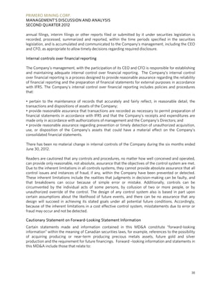 PRIMERO MINING CORP.
MANAGEMENT’S DISCUSSION AND ANALYSIS
SECOND QUARTER 2012

annual filings, interim filings or other reports filed or submitted by it under securities legislation is
recorded, processed, summarized and reported, within the time periods specified in the securities
legislation, and is accumulated and communicated to the Company’s management, including the CEO
and CFO, as appropriate to allow timely decisions regarding required disclosure.

Internal controls over financial reporting

The Company’s management, with the participation of its CEO and CFO is responsible for establishing
and maintaining adequate internal control over financial reporting. The Company’s internal control
over financial reporting is a process designed to provide reasonable assurance regarding the reliability
of financial reporting and the preparation of financial statements for external purposes in accordance
with IFRS. The Company’s internal control over financial reporting includes policies and procedures
that:

• pertain to the maintenance of records that accurately and fairly reflect, in reasonable detail, the
transactions and dispositions of assets of the Company;
• provide reasonable assurance that transactions are recorded as necessary to permit preparation of
financial statements in accordance with IFRS and that the Company’s receipts and expenditures are
made only in accordance with authorizations of management and the Company’s Directors; and
• provide reasonable assurance regarding prevention or timely detection of unauthorized acquisition,
use, or disposition of the Company’s assets that could have a material effect on the Company’s
consolidated financial statements.

There has been no material change in internal controls of the Company during the six months ended
June 30, 2012.

Readers are cautioned that any controls and procedures, no matter how well conceived and operated,
can provide only reasonable, not absolute, assurance that the objectives of the control system are met.
Due to the inherent limitations in all controls systems, they cannot provide absolute assurance that all
control issues and instances of fraud, if any, within the Company have been prevented or detected.
These inherent limitations include the realities that judgments in decision-making can be faulty, and
that breakdowns can occur because of simple error or mistake. Additionally, controls can be
circumvented by the individual acts of some persons, by collusion of two or more people, or by
unauthorized override of the control. The design of any control system also is based in part upon
certain assumptions about the likelihood of future events, and there can be no assurance that any
design will succeed in achieving its stated goals under all potential future conditions. Accordingly,
because of the inherent limitations in a cost effective control system, misstatements due to error or
fraud may occur and not be detected.

Cautionary Statement on Forward-Looking Statement Information
Certain statements made and information contained in this MD&A constitute “forward-looking
information” within the meaning of Canadian securities laws, for example, references to the possibility
of acquiring producing or near-term producing precious metals assets, future gold and silver
production and the requirement for future financings. Forward –looking information and statements in
this MD&A include those that relate to:




                                                                                                      38
 