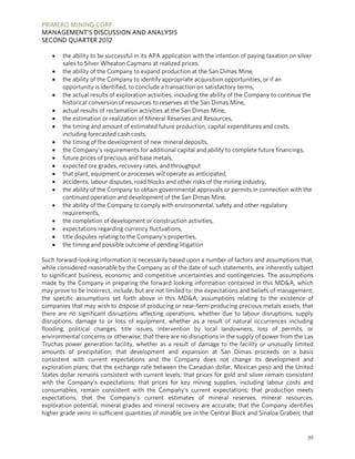 PRIMERO MINING CORP.
MANAGEMENT’S DISCUSSION AND ANALYSIS
SECOND QUARTER 2012

      the ability to be successful in its APA application with the intention of paying taxation on silver
       sales to Silver Wheaton Caymans at realized prices,
      the ability of the Company to expand production at the San Dimas Mine,
      the ability of the Company to identify appropriate acquisition opportunities, or if an
       opportunity is identified, to conclude a transaction on satisfactory terms,
      the actual results of exploration activities, including the ability of the Company to continue the
       historical conversion of resources to reserves at the San Dimas Mine,
      actual results of reclamation activities at the San Dimas Mine,
      the estimation or realization of Mineral Reserves and Resources,
      the timing and amount of estimated future production, capital expenditures and costs,
       including forecasted cash costs,
      the timing of the development of new mineral deposits,
      the Company’s requirements for additional capital and ability to complete future financings,
      future prices of precious and base metals,
      expected ore grades, recovery rates, and throughput
      that plant, equipment or processes will operate as anticipated,
      accidents, labour disputes, road blocks and other risks of the mining industry,
      the ability of the Company to obtain governmental approvals or permits in connection with the
       continued operation and development of the San Dimas Mine,
      the ability of the Company to comply with environmental, safety and other regulatory
       requirements,
      the completion of development or construction activities,
      expectations regarding currency fluctuations,
      title disputes relating to the Company’s properties,
      the timing and possible outcome of pending litigation

Such forward-looking information is necessarily based upon a number of factors and assumptions that,
while considered reasonable by the Company as of the date of such statements, are inherently subject
to significant business, economic and competitive uncertainties and contingencies. The assumptions
made by the Company in preparing the forward looking information contained in this MD&A, which
may prove to be incorrect, include, but are not limited to: the expectations and beliefs of management;
the specific assumptions set forth above in this MD&A; assumptions relating to the existence of
companies that may wish to dispose of producing or near-term producing precious metals assets, that
there are no significant disruptions affecting operations, whether due to labour disruptions, supply
disruptions, damage to or loss of equipment, whether as a result of natural occurrences including
flooding, political changes, title issues, intervention by local landowners, loss of permits, or
environmental concerns or otherwise; that there are no disruptions in the supply of power from the Las
Truchas power generation facility, whether as a result of damage to the facility or unusually limited
amounts of precipitation; that development and expansion at San Dimas proceeds on a basis
consistent with current expectations and the Company does not change its development and
exploration plans; that the exchange rate between the Canadian dollar, Mexican peso and the United
States dollar remains consistent with current levels; that prices for gold and silver remain consistent
with the Company's expectations; that prices for key mining supplies, including labour costs and
consumables, remain consistent with the Company's current expectations; that production meets
expectations; that the Company’s current estimates of mineral reserves, mineral resources,
exploration potential, mineral grades and mineral recovery are accurate; that the Company identifies
higher grade veins in sufficient quantities of minable ore in the Central Block and Sinaloa Graben; that


                                                                                                        39
 