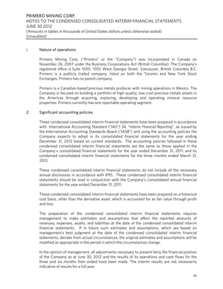 PRIMERO MINING CORP.
NOTES TO THE CONDENSED CONSOLIDATED INTERIM FINANCIAL STATEMENTS
JUNE 30 2012
(Amounts in tables in thousands of United States dollars unless otherwise stated)
(Unaudited)


1.     Nature of operations

       Primero Mining Corp. (“Primero” or the “Company”) was incorporated in Canada on
       November 26, 2007 under the Business Corporations Act (British Columbia). The Company’s
       registered office is Suite 1500, 1055 West Georgia Street, Vancouver, British Columbia B.C.
       Primero is a publicly traded company, listed on both the Toronto and New York Stock
       Exchanges; Primero has no parent company.

       Primero is a Canadian-based precious metals producer with mining operations in Mexico. The
       Company is focused on building a portfolio of high-quality, low-cost precious metals assets in
       the Americas through acquiring, exploring, developing and operating mineral resource
       properties. Primero currently has one reportable operating segment.

2.     Significant accounting policies

       These condensed consolidated interim financial statements have been prepared in accordance
       with International Accounting Standard (“IAS”) 34, “Interim Financial Reporting”, as issued by
       the International Accounting Standards Board (“IASB”) and using the accounting policies the
       Company expects to adopt in its consolidated financial statements for the year ending
       December 31, 2012 based on current standards. The accounting policies followed in these
       condensed consolidated interim financial statements are the same as those applied in the
       Company’s consolidated financial statements for the year ended December 31, 2011, and its
       condensed consolidated interim financial statements for the three months ended March 31,
       2012.

       These condensed consolidated interim financial statements do not include all the necessary
       annual disclosures in accordance with IFRS. These condensed consolidated interim financial
       statements should be read in conjunction with the Company’s consolidated annual financial
       statements for the year ended December 31, 2011.

       These condensed consolidated interim financial statements have been prepared on a historical
       cost basis, other than the derivative asset, which is accounted for as fair value through profit
       and loss.

       The preparation of the condensed consolidated interim financial statements requires
       management to make estimates and assumptions that affect the reported amounts of
       revenues, expenses, assets, and liabilities at the date of the condensed consolidated interim
       financial statements. If in future such estimates and assumptions, which are based on
       management’s best judgment at the date of the condensed consolidated interim financial
       statements, deviate from actual circumstances, the original estimates and assumptions will be
       modified as appropriate in the period in which the circumstances change.

       In the opinion of management, all adjustments necessary to present fairly the financial position
       of the Company as at June 30, 2012 and the results of its operations and cash flows for the
       three and six months then ended have been made. The interim results are not necessarily
       indicative of results for a full year.

                                                                                                    46
 