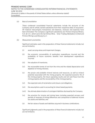 PRIMERO MINING CORP.
NOTES TO THE CONDENSED CONSOLIDATED INTERIM FINANCIAL STATEMENTS
JUNE 30 2012
(Amounts in tables in thousands of United States dollars unless otherwise stated)
(Unaudited)


       (a)     Basis of consolidation

               These condensed consolidated financial statements include the accounts of the
               Company and its wholly-owned subsidiaries from their respective dates of acquisition.
               All material intercompany transactions and balances, revenues and expenses have
               been eliminated. The Company’s significant subsidiaries are: Primero Empresa Minera,
               S.A. de C.V., which owns the San Dimas Mine, Silver Trading (Barbados) Limited and
               Primero Mining Luxembourg S.a.r.l.

       (b)     Measurement uncertainties

               Significant estimates used in the preparation of these financial statements include, but
               are not limited to:

               (i)      asset carrying values and impairment charges;

               (ii)     the economic recoverability of exploration expenditures incurred and the
                        probability of future economic benefits from development expenditures
                        incurred;

               (iii)    the valuation of inventories;

               (iv)     the recoverable tonnes of ore from the mine and the related depreciation and
                        depletion of mining interests;

               (v)      the proven and probable mineral reserves and resources, as well as mineral
                        potential associated with the mining property, the expected economic life of
                        the mining property, the future operating results and net cash flows from the
                        mining property and the recoverability of the mining property;

               (vi)     the expected costs of reclamation and closure cost obligations;

               (vii)    the assumptions used in accounting for share-based payments;

               (viii)   the ultimate determination of contingent liabilities disclosed by the Company;

               (ix)     the provision for income and mining taxes including expected recovery and
                        periods of reversals of timing differences and composition of deferred income
                        tax assets and liabilities; and

               (x)      the fair values of assets and liabilities acquired in business combinations.


               Significant judgments used in the preparation of these financial statements include, but
               are not limited to:


                                                                                                       47
 