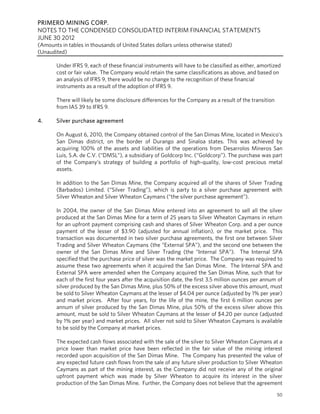 PRIMERO MINING CORP.
NOTES TO THE CONDENSED CONSOLIDATED INTERIM FINANCIAL STATEMENTS
JUNE 30 2012
(Amounts in tables in thousands of United States dollars unless otherwise stated)
(Unaudited)

       Under IFRS 9, each of these financial instruments will have to be classified as either, amortized
       cost or fair value. The Company would retain the same classifications as above, and based on
       an analysis of IFRS 9, there would be no change to the recognition of these financial
       instruments as a result of the adoption of IFRS 9.

       There will likely be some disclosure differences for the Company as a result of the transition
       from IAS 39 to IFRS 9.

4.     Silver purchase agreement

       On August 6, 2010, the Company obtained control of the San Dimas Mine, located in Mexico’s
       San Dimas district, on the border of Durango and Sinaloa states. This was achieved by
       acquiring 100% of the assets and liabilities of the operations from Desarrolos Mineros San
       Luis, S.A. de C.V. (“DMSL”), a subsidiary of Goldcorp Inc. (“Goldcorp”). The purchase was part
       of the Company’s strategy of building a portfolio of high-quality, low-cost precious metal
       assets.

       In addition to the San Dimas Mine, the Company acquired all of the shares of Silver Trading
       (Barbados) Limited. (“Silver Trading”), which is party to a silver purchase agreement with
       Silver Wheaton and Silver Wheaton Caymans (“the silver purchase agreement”).

       In 2004, the owner of the San Dimas Mine entered into an agreement to sell all the silver
       produced at the San Dimas Mine for a term of 25 years to Silver Wheaton Caymans in return
       for an upfront payment comprising cash and shares of Silver Wheaton Corp. and a per ounce
       payment of the lesser of $3.90 (adjusted for annual inflation), or the market price. This
       transaction was documented in two silver purchase agreements, the first one between Silver
       Trading and Silver Wheaton Caymans (the “External SPA”), and the second one between the
       owner of the San Dimas Mine and Silver Trading (the “Internal SPA”). The Internal SPA
       specified that the purchase price of silver was the market price. The Company was required to
       assume these two agreements when it acquired the San Dimas Mine. The Internal SPA and
       External SPA were amended when the Company acquired the San Dimas Mine, such that for
       each of the first four years after the acquisition date, the first 3.5 million ounces per annum of
       silver produced by the San Dimas Mine, plus 50% of the excess silver above this amount, must
       be sold to Silver Wheaton Caymans at the lesser of $4.04 per ounce (adjusted by 1% per year)
       and market prices. After four years, for the life of the mine, the first 6 million ounces per
       annum of silver produced by the San Dimas Mine, plus 50% of the excess silver above this
       amount, must be sold to Silver Wheaton Caymans at the lesser of $4.20 per ounce (adjusted
       by 1% per year) and market prices. All silver not sold to Silver Wheaton Caymans is available
       to be sold by the Company at market prices.

       The expected cash flows associated with the sale of the silver to Silver Wheaton Caymans at a
       price lower than market price have been reflected in the fair value of the mining interest
       recorded upon acquisition of the San Dimas Mine. The Company has presented the value of
       any expected future cash flows from the sale of any future silver production to Silver Wheaton
       Caymans as part of the mining interest, as the Company did not receive any of the original
       upfront payment which was made by Silver Wheaton to acquire its interest in the silver
       production of the San Dimas Mine. Further, the Company does not believe that the agreement
                                                                                                        50
 