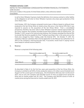 PRIMERO MINING CORP.
NOTES TO THE CONDENSED CONSOLIDATED INTERIM FINANCIAL STATEMENTS
JUNE 30 2012
(Amounts in tables in thousands of United States dollars unless otherwise stated)
(Unaudited)

       to sell to Silver Wheaton Caymans meets the definition of an onerous contract or other liability
       as the obligation to sell silver to Silver Wheaton Caymans only arises upon production of the
       silver (Note 2 (b)).

       Until October, 2011, the Company computed income taxes in Mexico based on selling all silver
       produced at the San Dimas Mine at market prices (the price in the Internal SPA that it was
       required to assume on the acquisition of the San Dimas Mine). From a consolidated
       perspective, therefore, the silver sales to Silver Wheaton Caymans realized approximately $4
       per ounce, however, the Company recorded income taxes based on sales at market prices. On
       October 11, 2011, as part of its restructuring initiatives, the Company amended the Internal SPA
       to provide that the price payable by Silver Trading to purchase silver is the same price as the
       fixed price charged by Silver Trading under the External SPA. On October 17, 2011, the
       Company’s Mexican subsidiary filed a formal application to the Mexican tax authorities for an
       APA on the Company’s restructuring plan that, if successful, would result in paying income
       taxes based on realized revenue (Note 6).

5.     Revenue

       Revenue is comprised of the following sales:

                              Three months ended June 30            Six months ended June 30
                                    2012               2011              2012                2011
                                       $                 $                  $                  $

        Gold                      40,050              28,690           78,642              57,130
        Silver (Note 4)             17,011             12,140          22,423              17,688
                                   57,061             40,830          101,065              74,818



       As described in Note 4, for the first four years post-acquisition of the San Dimas Mine, the
       Company is entitled to sell 50% of silver production above a 3.5 million ounce threshold (until
       August 6 of the current year) at market price. This threshold for 2012 was met in at the end of
       April, and as such, the Company sold 470,000 ounces of silver at market prices during the
       three and six months ended June 30, 2012. The Company sold 260,593 ounces of silver at
       market prices during the three and six months ended June 30, 2011.




                                                                                                     51
 