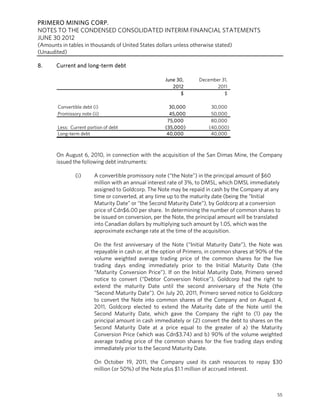 PRIMERO MINING CORP.
NOTES TO THE CONDENSED CONSOLIDATED INTERIM FINANCIAL STATEMENTS
JUNE 30 2012
(Amounts in tables in thousands of United States dollars unless otherwise stated)
(Unaudited)

8.     Current and long-term debt

                                                      June 30,      December 31,
                                                         2012              2011
                                                             $                $

        Convertible debt (i)                            30,000            30,000
        Promissory note (ii)                            45,000            50,000
                                                       75,000             80,000
        Less: Current portion of debt                 (35,000)           (40,000)
        Long-term debt                                 40,000             40,000



       On August 6, 2010, in connection with the acquisition of the San Dimas Mine, the Company
       issued the following debt instruments:

                (i)      A convertible promissory note (“the Note”) in the principal amount of $60
                         million with an annual interest rate of 3%, to DMSL, which DMSL immediately
                         assigned to Goldcorp. The Note may be repaid in cash by the Company at any
                         time or converted, at any time up to the maturity date (being the “Initial
                         Maturity Date” or “the Second Maturity Date”), by Goldcorp at a conversion
                         price of Cdn$6.00 per share. In determining the number of common shares to
                         be issued on conversion, per the Note, the principal amount will be translated
                         into Canadian dollars by multiplying such amount by 1.05, which was the
                         approximate exchange rate at the time of the acquisition.

                         On the first anniversary of the Note (“Initial Maturity Date”), the Note was
                         repayable in cash or, at the option of Primero, in common shares at 90% of the
                         volume weighted average trading price of the common shares for the five
                         trading days ending immediately prior to the Initial Maturity Date (the
                         “Maturity Conversion Price”). If on the Initial Maturity Date, Primero served
                         notice to convert (“Debtor Conversion Notice”), Goldcorp had the right to
                         extend the maturity Date until the second anniversary of the Note (the
                         “Second Maturity Date”). On July 20, 2011, Primero served notice to Goldcorp
                         to convert the Note into common shares of the Company and on August 4,
                         2011, Goldcorp elected to extend the Maturity date of the Note until the
                         Second Maturity Date, which gave the Company the right to (1) pay the
                         principal amount in cash immediately or (2) convert the debt to shares on the
                         Second Maturity Date at a price equal to the greater of a) the Maturity
                         Conversion Price (which was Cdn$3.74) and b) 90% of the volume weighted
                         average trading price of the common shares for the five trading days ending
                         immediately prior to the Second Maturity Date.

                         On October 19, 2011, the Company used its cash resources to repay $30
                         million (or 50%) of the Note plus $1.1 million of accrued interest.



                                                                                                     55
 