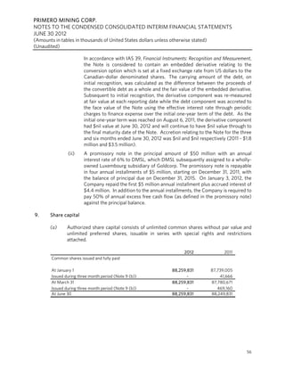 PRIMERO MINING CORP.
NOTES TO THE CONDENSED CONSOLIDATED INTERIM FINANCIAL STATEMENTS
JUNE 30 2012
(Amounts in tables in thousands of United States dollars unless otherwise stated)
(Unaudited)

                         In accordance with IAS 39, Financial Instruments: Recognition and Measurement,
                         the Note is considered to contain an embedded derivative relating to the
                         conversion option which is set at a fixed exchange rate from US dollars to the
                         Canadian-dollar denominated shares. The carrying amount of the debt, on
                         initial recognition, was calculated as the difference between the proceeds of
                         the convertible debt as a whole and the fair value of the embedded derivative.
                         Subsequent to initial recognition, the derivative component was re-measured
                         at fair value at each reporting date while the debt component was accreted to
                         the face value of the Note using the effective interest rate through periodic
                         charges to finance expense over the initial one-year term of the debt. As the
                         initial one-year term was reached on August 6, 2011, the derivative component
                         had $nil value at June 30, 2012 and will continue to have $nil value through to
                         the final maturity date of the Note. Accretion relating to the Note for the three
                         and six months ended June 30, 2012 was $nil and $nil respectively (2011 - $1.8
                         million and $3.5 million).
                (ii)     A promissory note in the principal amount of $50 million with an annual
                         interest rate of 6% to DMSL, which DMSL subsequently assigned to a wholly-
                         owned Luxembourg subsidiary of Goldcorp. The promissory note is repayable
                         in four annual installments of $5 million, starting on December 31, 2011, with
                         the balance of principal due on December 31, 2015. On January 3, 2012, the
                         Company repaid the first $5 million annual installment plus accrued interest of
                         $4.4 million. In addition to the annual installments, the Company is required to
                         pay 50% of annual excess free cash flow (as defined in the promissory note)
                         against the principal balance.

9.     Share capital

       (a)      Authorized share capital consists of unlimited common shares without par value and
                unlimited preferred shares, issuable in series with special rights and restrictions
                attached.

                                                                         2012               2011
        Common shares issued and fully paid

        At January 1                                               88,259,831         87,739,005
        Issued during three month period (Note 9 (b))                     -               41,666
        At March 31                                                88,259,831         87,780,671
        Issued during three month period (Note 9 (b))                     -              469,160
        At June 30                                                 88,259,831         88,249,831




                                                                                                       56
 