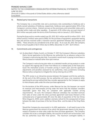 PRIMERO MINING CORP.
NOTES TO THE CONDENSED CONSOLIDATED INTERIM FINANCIAL STATEMENTS
JUNE 30 2012
(Amounts in tables in thousands of United States dollars unless otherwise stated)
(Unaudited)

13.    Related party transactions

       The Company has a convertible note and a promissory note outstanding to Goldcorp and a
       wholly-owned subsidiary of Goldcorp, respectively. Goldcorp owns approximately 35% of the
       Company’s common shares. Interest accrues on the promissory and convertible notes and is
       recorded within trade and other payables. A payment of $5 million plus accrued interest of
       $4.4 million was paid under the terms of the Promissory note on January 3, 2012 (Note 8).

       During the three and six months ended June 30, 2012, $0.3 million and $1.6 million (2011 - $1.0
       million and $2.3 million) were paid to DMSL for the purchase of equipment, equipment leasing
       fees and services received under a transition services agreement between the Company and
       DMSL. These amounts are considered to be at fair value. As at June 30, 2012, the Company
       had an amount payable of $2.4 million due to DMSL (December 31, 2011 - $2.9 million).

14.    Commitments and contingencies

           (a) As described in Notes 4 and 6, on October 17, 2011 the Company’s Mexican subsidiary
               filed a formal application to the Mexican tax authorities for an advance ruling on the
               Company’s restructuring plan that, if successful, would result in paying income taxes in
               Mexico based on realized rather than spot revenue.

               The Company’s restructuring plan relies on a detailed transfer pricing analysis in order
               to support the ongoing sale of silver from Mexico to a related party at the fixed price.
               Given the intensified scrutiny of transfer pricing in recent years and the significant
               adjustments and penalties assessed by tax authorities, many jurisdictions (including
               Mexico) allow companies to mitigate this risk by entering into an APA.

               The APA review is an interactive process between the taxpayer and the tax authority.
               At the end of the APA process, the tax authorities will issue a tax resolution letter
               specifying the pricing method that they consider appropriate for the Company to apply
               to intercompany sales under the silver purchase agreement.

               For the duration of the APA process, under Mexican tax law, the taxpayer can record
               its revenues and intercompany pricing under the terms that the taxpayer considers
               reasonable (given that they are compliant with applicable transfer pricing
               requirements). As such, the Company’s Mexican subsidiary has recorded revenues
               from sales of silver under the silver purchase agreement (and taxes thereon) at the
               contracted price of approximately $4 since the date of acquisition of the San Dimas
               Mine (August 6, 2010), and in addition claimed a refund for the overpayment of taxes
               between the date of purchase of the San Dimas Mine and the date of the filing (Note
               6).

               Should the Company be unsuccessful in its APA application , it will need to pay to the
               Mexican government the amount of tax which the government deems to be owing in
               respect of taxation on silver sales under the silver purchase agreement. The Company
               considers this to be a contingent liability, the outcome of which will not be known until
               the tax authorities issue their final opinion. The maximum contingent liability in
                                                                                                     64
 