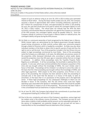 PRIMERO MINING CORP.
NOTES TO THE CONDENSED CONSOLIDATED INTERIM FINANCIAL STATEMENTS
JUNE 30 2012
(Amounts in tables in thousands of United States dollars unless otherwise stated)
(Unaudited)

               respect of such an adverse ruling as at June 30, 2012 is $52.4 million plus estimated
               interest of $5.8 million . During the three months ended June 30, 2012, the Company
               received a refund of approximately $20 million (including inflationary payments of
               $0.7 million) for overpayment of taxes, and approximately $2 million is still pending.
               As such, the cash that would have to be paid to satisfy the contingent liability at June
               30, 2012 is $56.2 million. The refund does not indicate that the APA has been
               successful, and should the Mexican authorities rule against the Company at conclusion
               of the APA process, this contingent liability would be payable (Note 6). Since the
               Company intends to continue to record taxes in Mexico based on realized prices, the
               contingent liability will grow during the APA process.

           (b) An Ejido is a communal ownership of land recognized by the federal laws in Mexico.
               While mineral rights are administered by the federal government through federally
               issued mining concessions, an Ejido controls surface rights over communal property
               through a Board of Directors which is headed by a president. An Ejido may also allow
               individual members of the Ejido to obtain title to specific parcels of land and thus the
               right to rent or sell the land. Four of the properties included in the San Dimas mine are
               subject to legal proceedings commenced by local Ejidos. None of the proceedings
               name the Company as a defendant; in all cases, the defendants are previous owners of
               the properties, either deceased individuals who, according to certain public deeds,
               owned the properties more than 80 years ago or corporate entities that are no longer
               in existence. In addition, three proceedings name the Tayoltita Property Public
               Registry as co-defendant. In all four proceedings, the local Ejido is seeking title to the
               property. In one case, which was commenced before the Company’s acquisition of the
               mine and was brought without the knowledge of DMSL, the court initially ruled in
               favour of the Ejido. Proceedings will be initiated in an attempt to annul this order on
               the basis that the initial proceeding was brought without the knowledge of DMSL and
               other legal arguments. With respect to the other properties, since Primero is not a
               party to the proceeding, the Company has been advised to allow the proceeding to
               conclude and, in the event that the decision is in favour of the Ejido, to seek an
               annulment on the basis that it is in possession of the property and is the legitimate
               owner. If these legal proceedings (or any subsequent challenges to them) are not
               decided in favour of the Company, then the San Dimas mine could face higher
               operating costs associated with agreed or mandated payments that would be payable
               to the local Ejidos in respect of use of the properties. No provision has been made in
               in the consolidated financial statements in respect of these proceedings.

           (c) As at June 30, 2012, the Company had entered into commitments to purchase plant
               and equipment totaling $3.3 million (2011 - $0.3 million).

           (d) Due to the size, complexity and nature of the Company’s operations, various legal and
               tax matters arise in the ordinary course of business. The Company accrues for such
               items when a liability is both probable and the amount can be reasonably estimated. In
               the opinion of management, any potential charges not yet accrued will not have a
               material effect on the consolidated financial statements of the Company.



                                                                                                      65
 