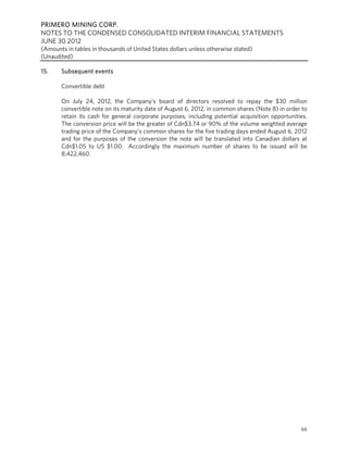 PRIMERO MINING CORP.
NOTES TO THE CONDENSED CONSOLIDATED INTERIM FINANCIAL STATEMENTS
JUNE 30 2012
(Amounts in tables in thousands of United States dollars unless otherwise stated)
(Unaudited)

15.    Subsequent events

       Convertible debt

       On July 24, 2012, the Company’s board of directors resolved to repay the $30 million
       convertible note on its maturity date of August 6, 2012, in common shares (Note 8) in order to
       retain its cash for general corporate purposes, including potential acquisition opportunities.
       The conversion price will be the greater of Cdn$3.74 or 90% of the volume weighted average
       trading price of the Company’s common shares for the five trading days ended August 6, 2012
       and for the purposes of the conversion the note will be translated into Canadian dollars at
       Cdn$1.05 to US $1.00. Accordingly the maximum number of shares to be issued will be
       8,422,460.




                                                                                                  66
 
