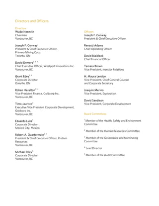 Directors and Officers
Directors
Wade Nesmith                                         Officers
Chairman                                             Joseph F. Conway
Vancouver, BC                                        President & Chief Executive Officer

Joseph F. Conway 1                                   Renaud Adams
President & Chief Executive Officer,                 Chief Operating Officer
Primero Mining Corp.
Toronto, ON                                          David Blaiklock
                                                     Chief Financial Officer
David Demers2, 3, 4
Chief Executive Officer, Westport Innovations Inc.   Tamara Brown
Vancouver, BC                                        Vice President, Investor Relations

Grant Edey3, 5                                       H. Maura Lendon
Corporate Director                                   Vice President, Chief General Counsel
Oakville, ON                                         and Corporate Secretary

Rohan Hazelton1, 5                                   Joaquin Merino
Vice President Finance, Goldcorp Inc.                Vice President, Exploration
Vancouver, BC
                                                     David Sandison
Timo Jauristo2                                       Vice President, Corporate Development
Executive Vice President Corporate Development,
Goldcorp Inc.
Vancouver, BC                                        Board Committees
                                                     1
Eduardo Luna1                                         Member of the Health, Safety and Environment
Corporate Director                                   Committee
Mexico City, Mexico
                                                     2
                                                         Member of the Human Resources Committee
                        2, 3
Robert A. Quartermain
                                                     3
President & Chief Executive Officer, Pretivm          Member of the Governance and Nominating
Resources                                            Committee
Vancouver, BC
                                                     4
                                                         Lead Director
              5
Michael Riley
                                                     5
Corporate Director                                       Member of the Audit Committee
Vancouver, BC
 