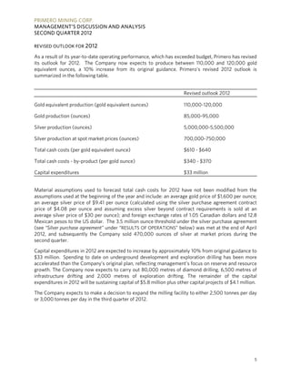 PRIMERO MINING CORP.
MANAGEMENT’S DISCUSSION AND ANALYSIS
SECOND QUARTER 2012

REVISED OUTLOOK FOR 2012

As a result of its year-to-date operating performance, which has exceeded budget, Primero has revised
its outlook for 2012. The Company now expects to produce between 110,000 and 120,000 gold
equivalent ounces, a 10% increase from its original guidance. Primero's revised 2012 outlook is
summarized in the following table.


                                                                        Revised outlook 2012

Gold equivalent production (gold equivalent ounces)                     110,000-120,000

Gold production (ounces)                                                85,000-95,000

Silver production (ounces)                                              5,000,000-5,500,000

Silver production at spot market prices (ounces)                        700,000-750,000

Total cash costs (per gold equivalent ounce)                            $610 - $640

Total cash costs - by-product (per gold ounce)                          $340 - $370

Capital expenditures                                                    $33 million


Material assumptions used to forecast total cash costs for 2012 have not been modified from the
assumptions used at the beginning of the year and include: an average gold price of $1,600 per ounce;
an average silver price of $9.41 per ounce (calculated using the silver purchase agreement contract
price of $4.08 per ounce and assuming excess silver beyond contract requirements is sold at an
average silver price of $30 per ounce); and foreign exchange rates of 1.05 Canadian dollars and 12.8
Mexican pesos to the US dollar. The 3.5 million ounce threshold under the silver purchase agreement
(see “Silver purchase agreement” under “RESULTS OF OPERATIONS” below) was met at the end of April
2012, and subsequently the Company sold 470,000 ounces of silver at market prices during the
second quarter.

Capital expenditures in 2012 are expected to increase by approximately 10% from original guidance to
$33 million. Spending to date on underground development and exploration drilling has been more
accelerated than the Company’s original plan, reflecting management's focus on reserve and resource
growth. The Company now expects to carry out 80,000 metres of diamond drilling, 6,500 metres of
infrastructure drifting and 2,000 metres of exploration drifting. The remainder of the capital
expenditures in 2012 will be sustaining capital of $5.8 million plus other capital projects of $4.1 million.

The Company expects to make a decision to expand the milling facility to either 2,500 tonnes per day
or 3,000 tonnes per day in the third quarter of 2012.




                                                                                                          5
 
