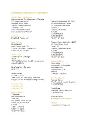 Corporate and Shareholder Information
Transfer Agent and Registrar
Computershare Trust Company of Canada
100 University Avenue                             Toronto (until August 30, 2012)
9th Floor, North Tower                            Richmond Adelaide Centre
Toronto, Ontario, M5J 2Y1                         120 Adelaide Street West
T: 514 982 7555                                   Suite 1202
www.computershare.com                             Toronto, ON M5H 1T1
E: service@computershare.com                      Canada
                                                  T: 416 814 3160
Auditors                                          F: 416 814 3170
Deloitte & Touche LLP                             TF: 1877 619 3160

Legal Counsel                                     Toronto (after September 1, 2012)
McMillan LLP                                      20 Queen Street West
Royal Centre, Suite 1500                          Suite 2301
1055 W. Georgia St., PO Box 11117                 Toronto, Ontario M5H 3R3 
Vancouver, BC V6E 4N7                             Canada
                                                  T: 416 814 3160
Shares Listed                                     F: 416 814 3170
Toronto Stock Exchange                            TF: 1877 619 3160
TSX:P
TSX:P.WT (Warrants - Cdn$8 exercise price,        Operation Offices
expire 07/20/15)                                  Mexico City
                                                  Arquimedes 33, 2nd Floor
New York Stock Exchange                           Colonia Polanco
NYSE:PPP                                          11560 Mexico, D. F.
                                                  Mexico
Shares Issued                                     T: +52 55 52 80 6083
At June 30, 2012
Total issued and outstanding 88 million           Investor Inquiries
Fully diluted: 105 million (excluding warrants)   Tamara Brown
                                                  Vice President, Investor Relations
Company Filings                                   T: 416 814 3168
www.sedar.com 
www.edgar.com                                     Tania Shaw 
                                                  Manager, Investor Relations
Corporate Offices                                 T: 416 814 3179
Vancouver
One Bentall Centre                                F: 416 814 3170
Suite 1640                                        E: info@primeromining.com 
505 Burrard Street, Box 24
Vancouver, BC V7X 1M6                             Website 
Canada                                            www.primeromining.com
T: 604 669 0040                                    
F: 604 669 0014
TF: 1877 619 3160
 