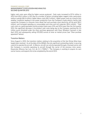 PRIMERO MINING CORP.
MANAGEMENT’S DISCUSSION AND ANALYSIS
SECOND QUARTER 2012

higher cash costs were offset by higher ounces produced. Cash costs increased to $17.6 million in
2012 from $16.2 million in 2011 due to a number of factors including higher reagent costs, particularly
sodium cyanide ($0.4 million), higher labour costs ($0.2 million), higher power costs as a result of dry
weather conditions leading to low power production from the Company’s hydro-electric facility that
caused the Company to consume more diesel fuel and purchase more electricity off the grid ($0.2
million), and increased spending on consumables and mine and mill materials ($0.4 million). Total
cash costs on a gold equivalent and by-product basis were 22% and 92% lower than the first quarter
2012; the significant decrease in by-product cash costs being due to the Company reaching the 3.5
million ounce threshold under the silver purchase agreement with Silver Wheaton Caymans in late
April 2012 and subsequently selling 470,000 ounces of silver at market prices (see “Silver purchase
agreement” below).

Transition Matters
Since August 6, 2010, the transition matters relating to the acquisition of the San Dimas Mine have
largely been resolved. As at the date of this MD&A, the only significant outstanding matter is securing
a permit to operate the aircraft. In Mexico, aircraft can only be operated through a licensed carrier and
the Company is currently operating its aircraft through the carrier of the previous mine owner,
Desarrolos Mineros San Luis, S.A. de C.V. (“DMSL”) The Company is working to acquire its own
carrier licence, and expects this to be completed by the end of 2012.




                                                                                                       7
 