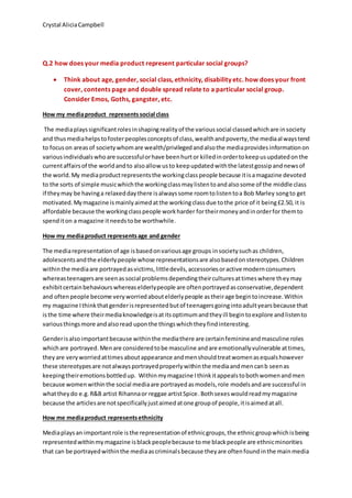 Crystal AliciaCampbell
Q.2 how does your media product represent particular social groups?
 Think about age, gender, social class, ethnicity, disability etc. how does your front
cover, contents page and double spread relate to a particular social group.
Consider Emos, Goths, gangster, etc.
How my mediaproduct representssocial class
The mediaplayssignificantrolesinshapingrealityof the varioussocial classedwhichare insociety
and thusmediahelpstofosterpeoplesconceptsof class,wealthandpoverty,the mediaalwaystend
to focuson areasof societywhomare wealth/privilegedandalsothe mediaprovidesinformationon
variousindividualswhoare successfulorhave beenhurtor killedinordertokeepusupdatedonthe
currentaffairsof the worldandto alsoallow usto keepupdatedwiththe latestgossipandnewsof
the world.My mediaproductrepresentsthe workingclasspeople because itisamagazine devoted
to the sorts of simple musicwhichthe workingclassmaylistentoandalsosome of the middle class
if theymay be havinga relaxeddaythere isalwayssome roomtolistentoa Bob Marley songto get
motivated.Mymagazine ismainlyaimedatthe workingclassdue tothe price of it being£2.50, it is
affordable because the workingclasspeople workharder fortheirmoneyandinorderfor themto
spenditon a magazine itneedstobe worthwhile.
How my mediaproduct representsage and gender
The mediarepresentationof age isbasedonvariousage groups insocietysuchas children,
adolescentsandthe elderlypeople whose representationsare alsobasedonstereotypes.Children
withinthe mediaare portrayedasvictims,littledevils,accessoriesoractive modernconsumers
whereasteenagersare seenassocial problemsdependingtheirculturesattimeswhere theymay
exhibitcertainbehaviourswhereaselderlypeople are oftenportrayedasconservative,dependent
and oftenpeople become veryworriedaboutelderlypeople astheirage begintoincrease.Within
my magazine Ithinkthatgenderisrepresentedbutof teenagersgoingintoadultyearsbecause that
isthe time where theirmediaknowledgeisatitsoptimumandtheyill begintoexplore andlistento
variousthingsmore andalsoread uponthe thingswhichtheyfindinteresting.
Genderisalsoimportantbecause withinthe mediathere are certainfeminineandmasculine roles
whichare portrayed.Menare consideredtobe masculine andare emotionallyvulnerable attimes,
theyare veryworriedattimesaboutappearance andmenshouldtreatwomenasequalshowever
these stereotypesare notalwaysportrayedproperlywithinthe mediaandmencanb seenas
keepingtheiremotionsbottledup. Withinmymagazine Ithinkitappealstobothwomenandmen
because womenwithinthe social mediaare portrayedasmodels,role modelsandare successful in
whattheydo e.g.R&B artist Rihannaor reggae artistSpice.Bothsexeswouldreadmymagazine
because the articlesare notspecificallyjustaimedatone groupof people,itisaimedatall.
How me mediaproduct representsethnicity
Mediaplaysan importantrole isthe representationof ethnicgroups,the ethnicgroupwhichisbeing
representedwithinmymagazine isblackpeoplebecause tome blackpeople are ethnicminorities
that can be portrayedwithinthe mediaascriminalsbecause theyare oftenfoundinthe mainmedia
 