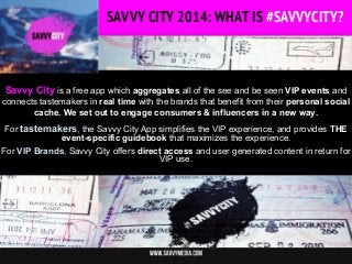 SAVVY CITY 2014: WHAT IS #SAVVYCITY?
SAVVY CITY 2014: WHAT IS #SAVVYCITY

Savvy City is a free app which aggregates all of the see and be seen VIP events and
connects tastemakers in real time with the brands that benefit from their personal social
cache. We set out to engage consumers & influencers in a new way.
For tastemakers, the Savvy City App simplifies the VIP experience, and provides THE
event-specific guidebook that maximizes the experience.
For VIP Brands, Savvy City offers direct access and user generated content in return for
VIP use.

 