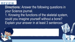 R E V I E W
Directions: Answer the following questions in
your Science journal.
1. Knowing the functions of the skeletal system,
could you imagine yourself without a bone?
Explain your answer in at least 3 sentences.
 