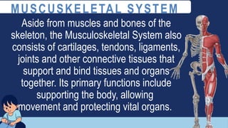 Aside from muscles and bones of the
skeleton, the Musculoskeletal System also
consists of cartilages, tendons, ligaments,
joints and other connective tissues that
support and bind tissues and organs
together. Its primary functions include
supporting the body, allowing
movement and protecting vital organs.
MUSCUSKELETAL SYSTEM
 
