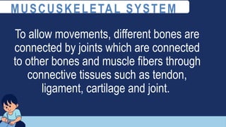 To allow movements, different bones are
connected by joints which are connected
to other bones and muscle fibers through
connective tissues such as tendon,
ligament, cartilage and joint.
MUSCUSKELETAL SYSTEM
 