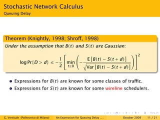 Stochastic Network Calculus
Queuing Delay




Theorem (Knightly, 1998; Shroﬀ, 1998)
Under the assumption that B(t) and S(t) are Gaussian:
                                                          2
                              1        E B(t) − S(t + d) 
            log Pr{D > d} ≤ −    min −
                              2 t≥0     Var B(t) − S(t + d)


        Expressions for B(t) are known for some classes of traﬃc.
        Expressions for S(t) are known for some wireline schedulers.




G. Verticale (Politecnico di Milano)   An Expression for Queuing Delay . . .   October 2009   11 / 21
 