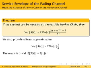 Service Envelope of the Fading Channel
Mean and Variance of Service Curve in the Markovian Channel




Theorem
If the channel can be modeled as a reversible Markov Chain, then

                                                                λt + e−λt − 1
                               Var S(t) ≤ 2 Var[c]
                                                                     λ2

We also provide a linear approximation:
                                                                         t
                                       Var S(t) ≤ 2 Var[c]
                                                                         λ

The mean is trivial: E S(t) = E[c]t




G. Verticale (Politecnico di Milano)   An Expression for Queuing Delay . . .    October 2009   13 / 21
 