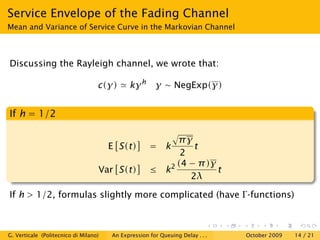 Service Envelope of the Fading Channel
Mean and Variance of Service Curve in the Markovian Channel



Discussing the Rayleigh channel, we wrote that:

                                   c(γ)      kγ h      γ ∼ NegExp(γ)


If h = 1/2

                                                          πγ
                                       E S(t)        = k      t
                                                           2
                                                          (4 − π )γ
                                   Var S(t)          ≤ k2           t
                                                             2λ

If h > 1/2, formulas slightly more complicated (have Γ -functions)



G. Verticale (Politecnico di Milano)   An Expression for Queuing Delay . . .   October 2009   14 / 21
 