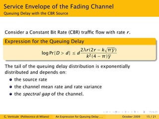 Service Envelope of the Fading Channel
Queuing Delay with the CBR Source




Consider a Constant Bit Rate (CBR) traﬃc ﬂow with rate r.

Expression for the Queuing Delay
                                                          2λr(2r − k π γ)
                              log Pr{D > d} ≤ d
                                                            k 2 (4 − π )γ

The tail of the queuing delay distribution is exponentially
distributed and depends on:
        the source rate
        the channel mean rate and rate variance
        the spectral gap of the channel.



G. Verticale (Politecnico di Milano)   An Expression for Queuing Delay . . .   October 2009   15 / 21
 