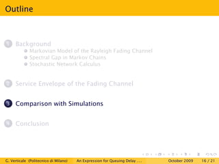 Outline



1    Background
             Markovian Model of the Rayleigh Fading Channel
             Spectral Gap in Markov Chains
             Stochastic Network Calculus


2    Service Envelope of the Fading Channel


3    Comparison with Simulations


4    Conclusion




G. Verticale (Politecnico di Milano)   An Expression for Queuing Delay . . .   October 2009   16 / 21
 