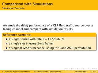 Comparison with Simulations
Simulation Scenario




We study the delay performance of a CBR ﬂuid traﬃc source over a
fading channel and compare with simulation results.

Reference scenario
        a single source with rate r = 11.55 kbit/s
        a single slot in every 2-ms frame
        a single WiMAX subchannel using the Band-AMC permutation.




G. Verticale (Politecnico di Milano)   An Expression for Queuing Delay . . .   October 2009   17 / 21
 