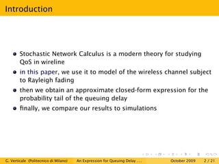 Introduction




        Stochastic Network Calculus is a modern theory for studying
        QoS in wireline
        in this paper, we use it to model of the wireless channel subject
        to Rayleigh fading
        then we obtain an approximate closed-form expression for the
        probability tail of the queuing delay
        ﬁnally, we compare our results to simulations




G. Verticale (Politecnico di Milano)   An Expression for Queuing Delay . . .   October 2009   2 / 21
 