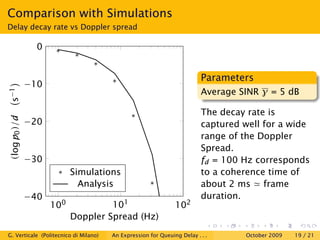 Comparison with Simulations
Delay decay rate vs Doppler spread

                 0


                                                                         Parameters
               −10
s−1




                                                                         Average SINR γ = 5 dB

                                                                         The decay rate is
 (log p0 )/d




               −20                                                       captured well for a wide
                                                                         range of the Doppler
                                                                         Spread.
               −30                                                       fd = 100 Hz corresponds
                           Simulations                                   to a coherence time of
                             Analysis                                    about 2 ms frame
               −40                                                       duration.
                     100            101                        102
                           Doppler Spread (Hz)
G. Verticale (Politecnico di Milano)   An Expression for Queuing Delay . . .      October 2009   19 / 21
 