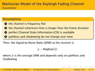 Markovian Model of the Rayleigh Fading Channel
Assumptions




Assumptions
   1    the channel is frequency ﬂat
   2    the channel coherence time is longer than the frame duration
   3    perfect Channel State Information (CSI) is available
   4    pathloss and shadowing do not change over time

Then, the Signal-to-Noise Ratio (SINR) at the receiver is

                                            γ ∼ NegExp γ

where γ is the average SINR and depends only on pathloss and
shadowing


G. Verticale (Politecnico di Milano)   An Expression for Queuing Delay . . .   October 2009   4 / 21
 