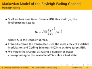 Markovian Model of the Rayleigh Fading Channel
Multipath Fading




        SINR evolves over time. Given a SINR threshold γn , the
        level-crossing rate is:
                                                                    3
                                                                    2
                                                  γ                             γ
                                                                               −γ
                                          Nn = 2π                       fd e
                                                  γ

        where fd is the Doppler spread.
        Frame-by-frame the transmitter uses the most eﬃcient available
        Modulation and Coding Schemes (MCS) to achieve target BER.
        We model the channel as having a number of states
        corresponding to the available MCSes plus a bad state.



G. Verticale (Politecnico di Milano)   An Expression for Queuing Delay . . .        October 2009   5 / 21
 